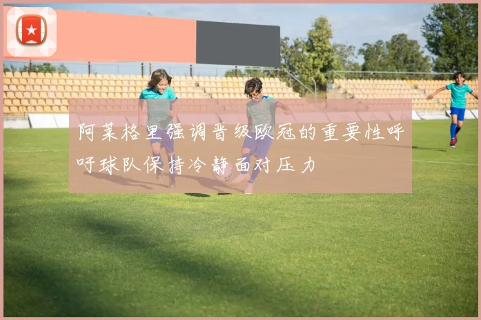 阿莱格里强调晋级欧冠的重要性呼吁球队保持冷静面对压力