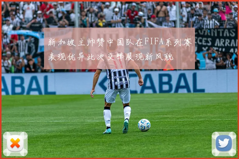 新加坡主帅赞中国队在FIFA系列赛表现优异此次交锋展现新风貌