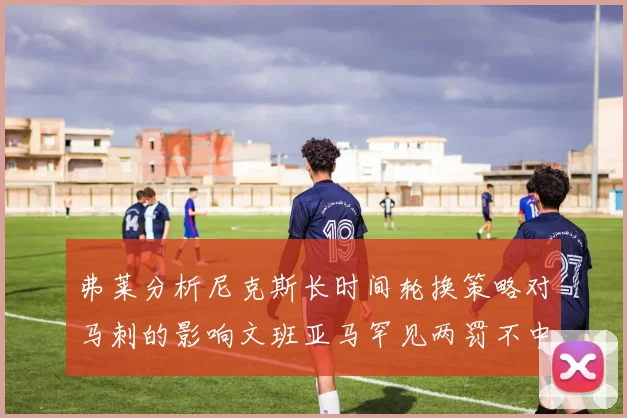 弗莱分析尼克斯长时间轮换策略对马刺的影响文班亚马罕见两罚不中引发关注