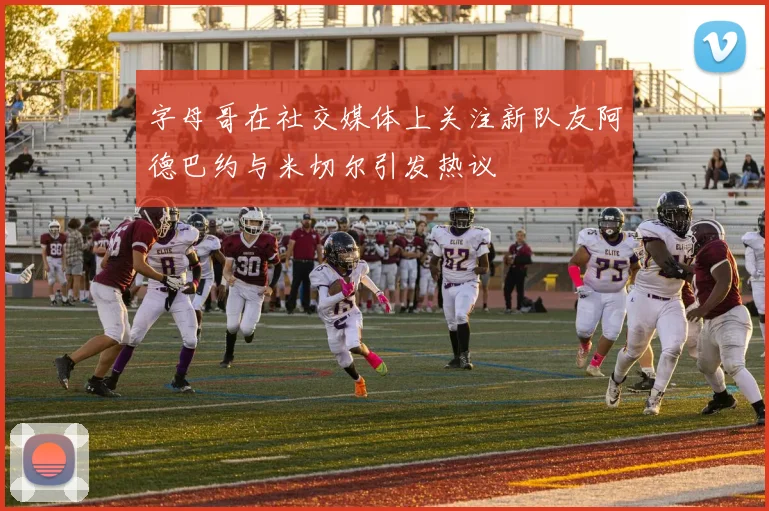 字母哥在社交媒体上关注新队友阿德巴约与米切尔引发热议