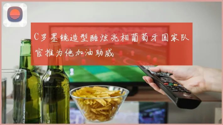 C罗墨镜造型酷炫亮相葡萄牙国家队官推为他加油助威