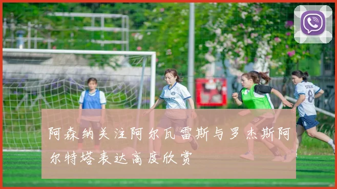 阿森纳关注阿尔瓦雷斯与罗杰斯阿尔特塔表达高度欣赏