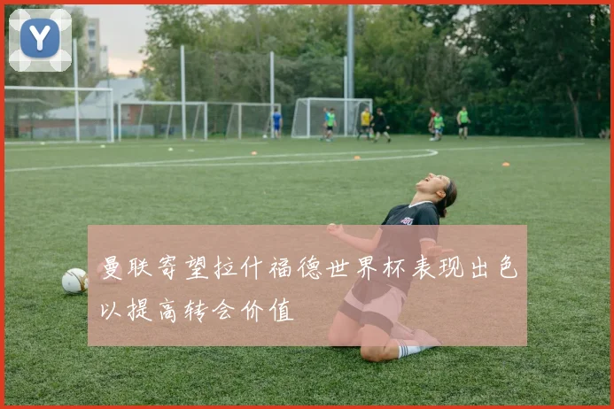 曼联寄望拉什福德世界杯表现出色以提高转会价值