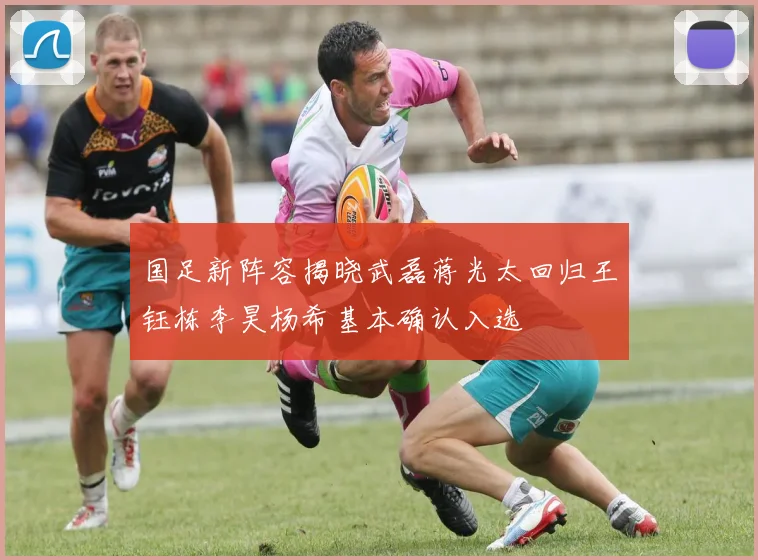国足新阵容揭晓武磊蒋光太回归王钰栋李昊杨希基本确认入选