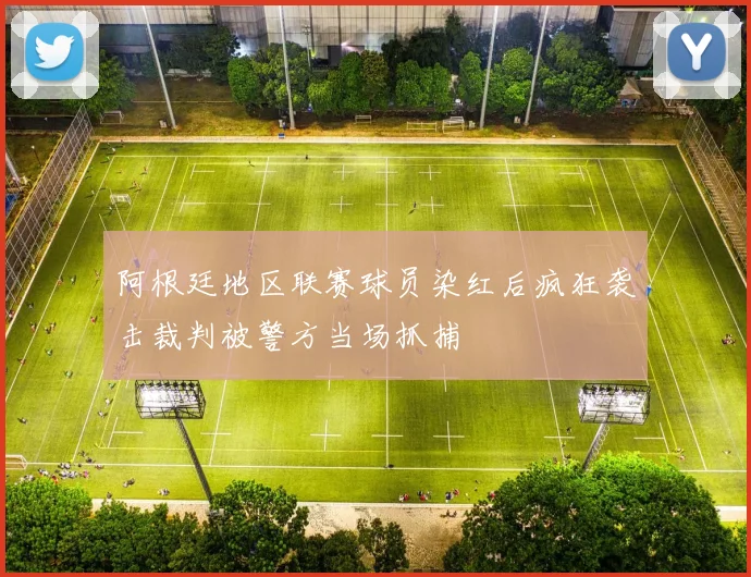 阿根廷地区联赛球员染红后疯狂袭击裁判被警方当场抓捕