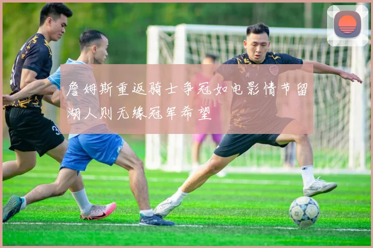 詹姆斯重返骑士争冠如电影情节留湖人则无缘冠军希望