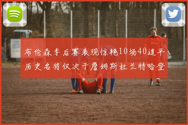 布伦森季后赛表现惊艳10场40追平历史名将仅次于詹姆斯杜兰特哈登