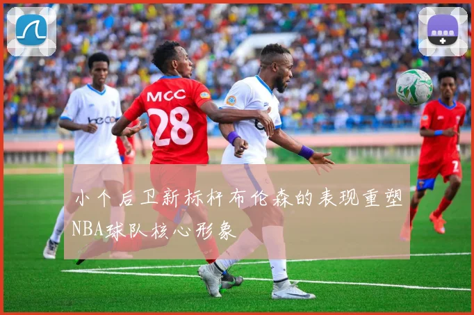 小个后卫新标杆布伦森的表现重塑NBA球队核心形象