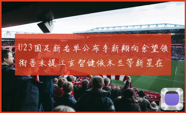 U23国足新名单公布李新翔向余望领衔吾米提江玄智健依木兰等新星在列