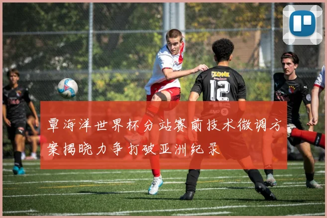 覃海洋世界杯分站赛前技术微调方案揭晓力争打破亚洲纪录