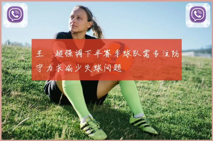 王燊超强调下半赛季球队需专注防守力求减少失球问题