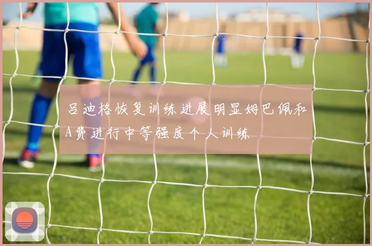 吕迪格恢复训练进展明显姆巴佩和A费进行中等强度个人训练