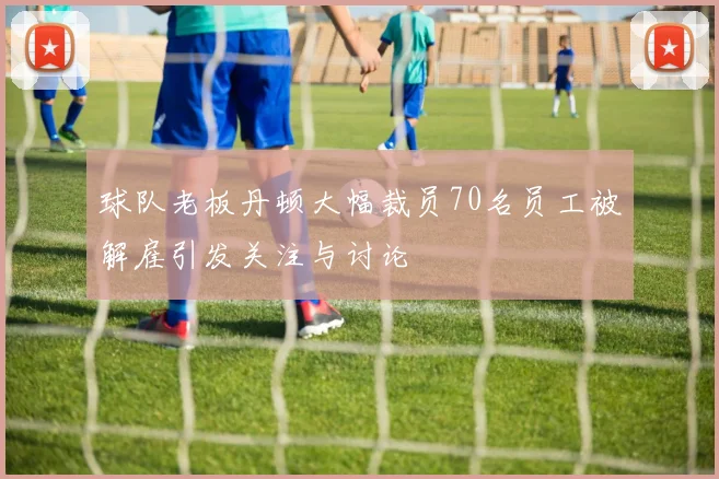球队老板丹顿大幅裁员70名员工被解雇引发关注与讨论