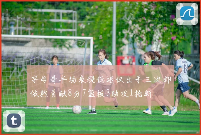 字母哥半场表现低迷仅出手三次却依然贡献8分7篮板3助攻1抢断
