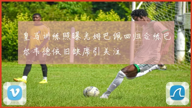 皇马训练照曝光姆巴佩回归合练巴尔韦德依旧缺席引关注