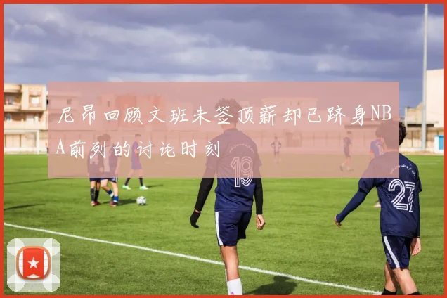 尼昂回顾文班未签顶薪却已跻身NBA前列的讨论时刻