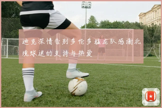 迪克深情告别多伦多猛龙队感谢北境球迷的支持与热爱