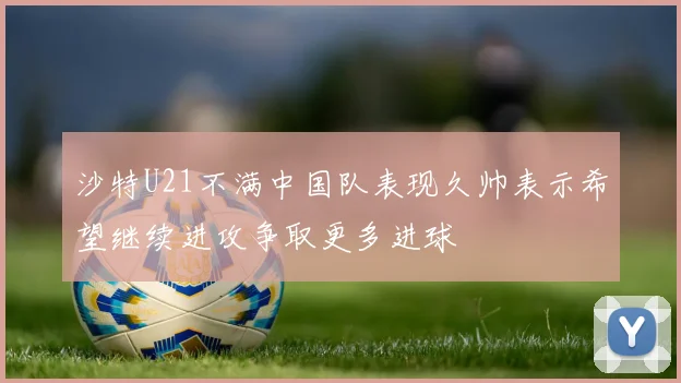 沙特U21不满中国队表现久帅表示希望继续进攻争取更多进球