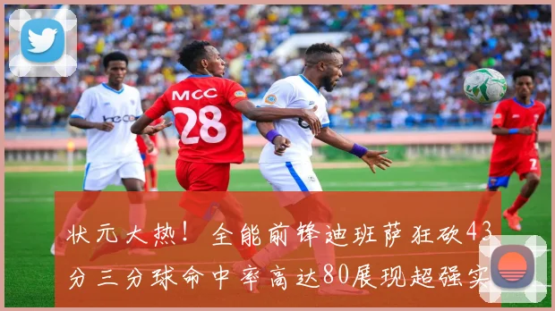 状元大热！全能前锋迪班萨狂砍43分三分球命中率高达80展现超强实力