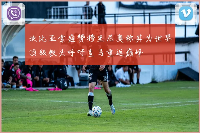 坎比亚索盛赞穆里尼奥称其为世界顶级教头呼吁皇马重返巅峰